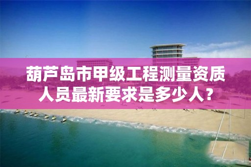 葫芦岛市甲级工程测量资质人员最新要求是多少人？