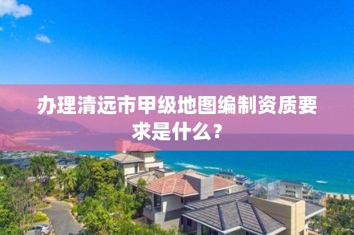 办理清远市甲级地图编制资质要求是什么？