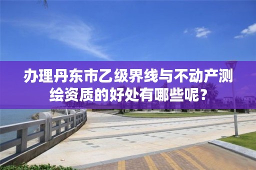 办理丹东市乙级界线与不动产测绘资质的好处有哪些呢？