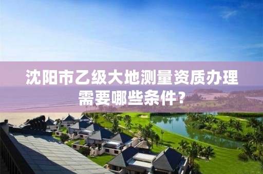沈阳市乙级大地测量资质办理需要哪些条件？