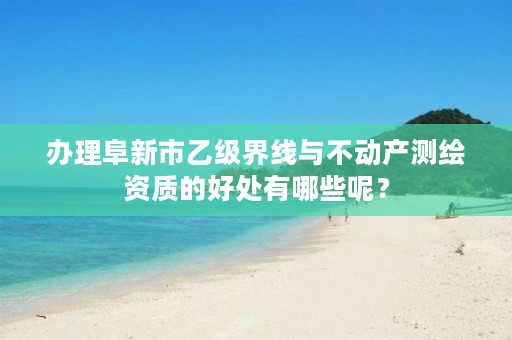 办理阜新市乙级界线与不动产测绘资质的好处有哪些呢？