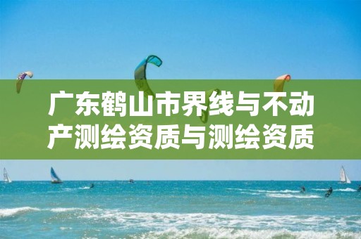 广东鹤山市界线与不动产测绘资质与测绘资质区别是什么呢？