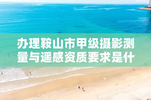 办理鞍山市甲级摄影测量与遥感资质要求是什么？