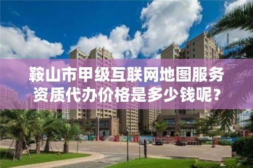 鞍山市甲级互联网地图服务资质代办价格是多少钱呢？