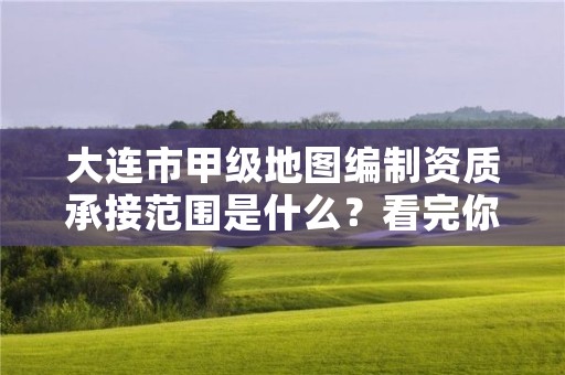 大连市甲级地图编制资质承接范围是什么？看完你就知道了