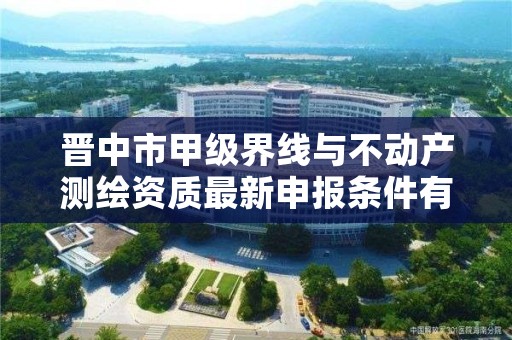 晋中市甲级界线与不动产测绘资质最新申报条件有哪些?