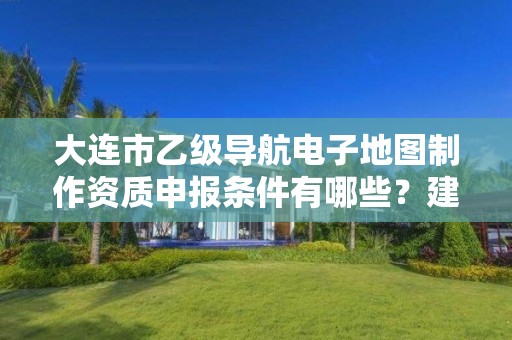 大连市乙级导航电子地图制作资质申报条件有哪些？建议收藏！
