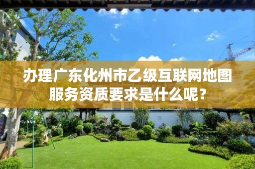 办理广东化州市乙级互联网地图服务资质要求是什么呢？