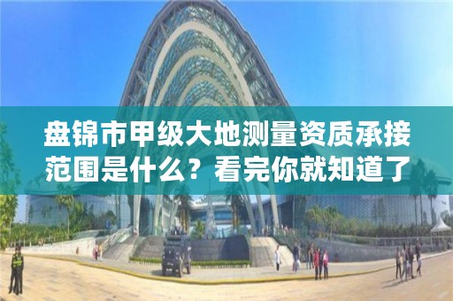 盘锦市甲级大地测量资质承接范围是什么？看完你就知道了