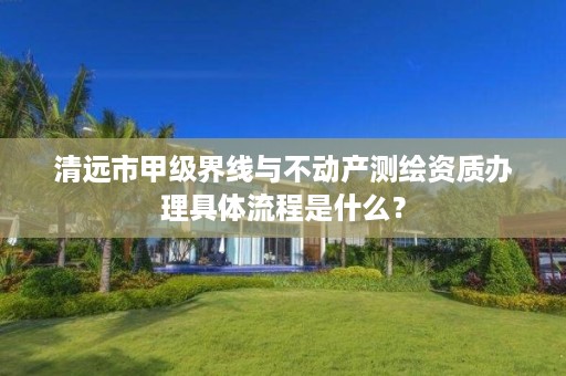 清远市甲级界线与不动产测绘资质办理具体流程是什么？