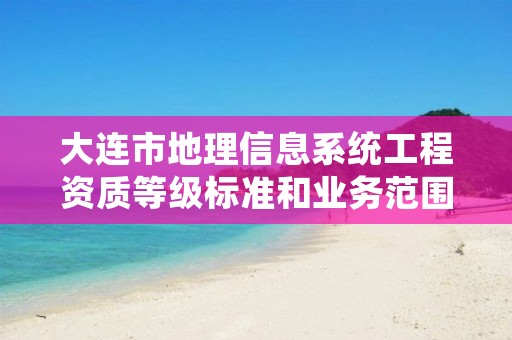 大连市地理信息系统工程资质等级标准和业务范围分别是什么？