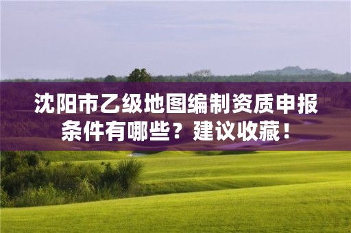 沈阳市乙级地图编制资质申报条件有哪些？建议收藏！