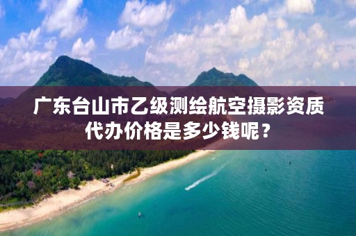 广东台山市乙级测绘航空摄影资质代办价格是多少钱呢？