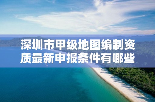 深圳市甲级地图编制资质最新申报条件有哪些？