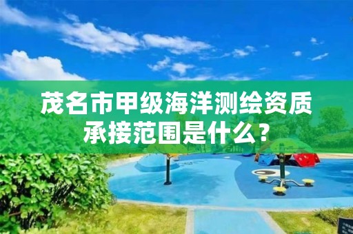 茂名市甲级海洋测绘资质承接范围是什么？