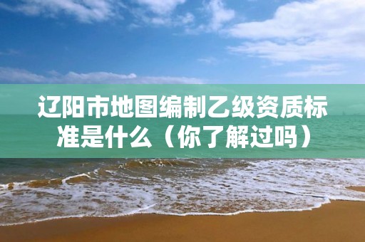辽阳市地图编制乙级资质标准是什么（你了解过吗）