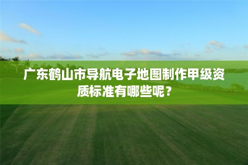 广东鹤山市导航电子地图制作甲级资质标准有哪些呢？