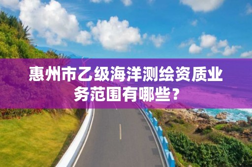 惠州市乙级海洋测绘资质业务范围有哪些？
