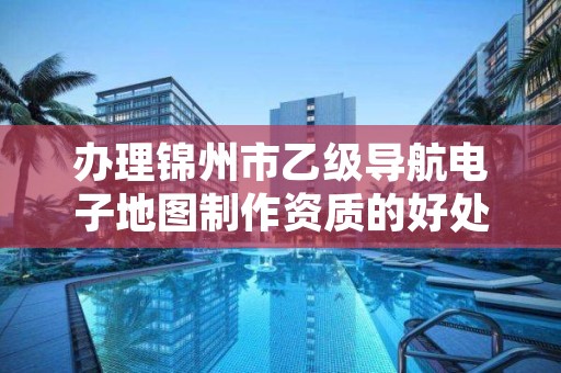 办理锦州市乙级导航电子地图制作资质的好处有哪些呢？