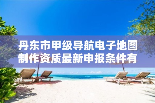 丹东市甲级导航电子地图制作资质最新申报条件有哪些？