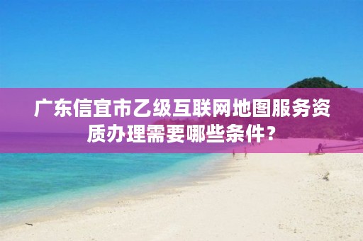 广东信宜市乙级互联网地图服务资质办理需要哪些条件？