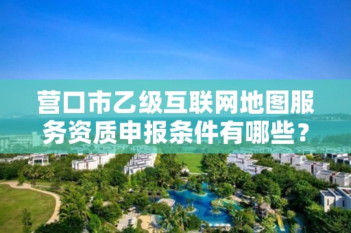 营口市乙级互联网地图服务资质申报条件有哪些？建议收藏！