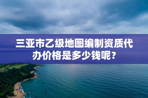 三亚市乙级地图编制资质代办价格是多少钱呢?