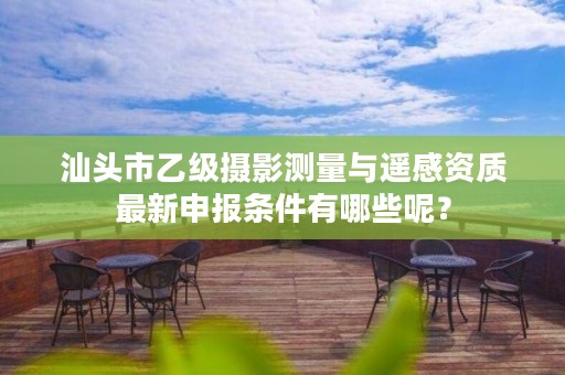 汕头市乙级摄影测量与遥感资质最新申报条件有哪些呢？