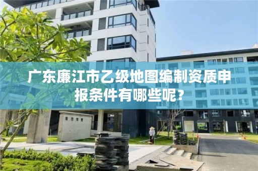 广东廉江市乙级地图编制资质申报条件有哪些呢？