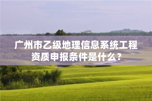 广州市乙级地理信息系统工程资质申报条件是什么？