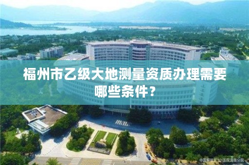 福州市乙级大地测量资质办理需要哪些条件?