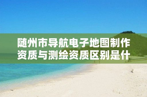 随州市导航电子地图制作资质与测绘资质区别是什么呢?