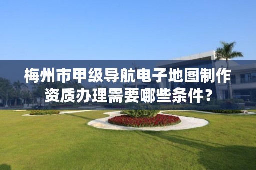 梅州市甲级导航电子地图制作资质办理需要哪些条件？