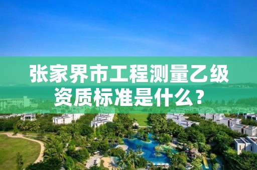 张家界市工程测量乙级资质标准是什么?