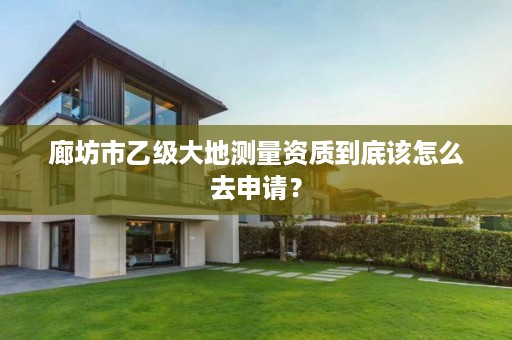 廊坊市乙级大地测量资质到底该怎么去申请?