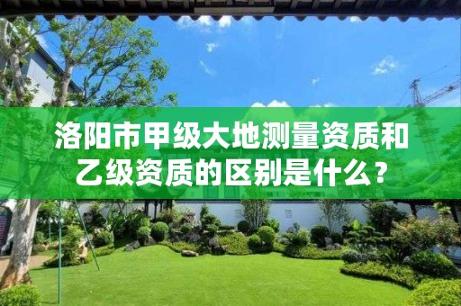 洛阳市甲级大地测量资质和乙级资质的区别是什么?
