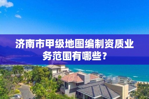 济南市甲级地图编制资质业务范围有哪些?