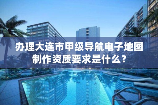 办理大连市甲级导航电子地图制作资质要求是什么？