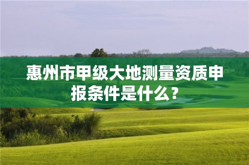 惠州市甲级大地测量资质申报条件是什么？