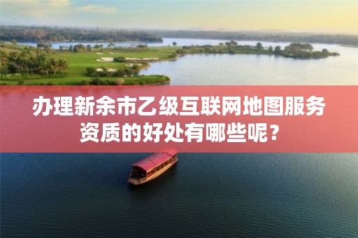 办理新余市乙级互联网地图服务资质的好处有哪些呢?