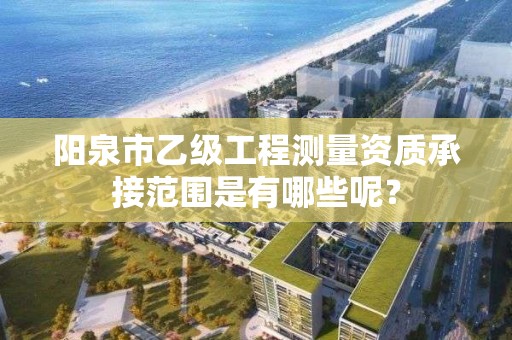 阳泉市乙级工程测量资质承接范围是有哪些呢?