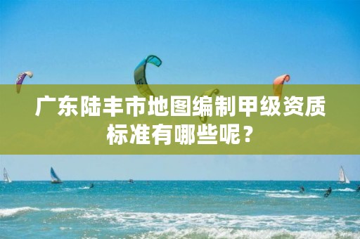 广东陆丰市地图编制甲级资质标准有哪些呢？