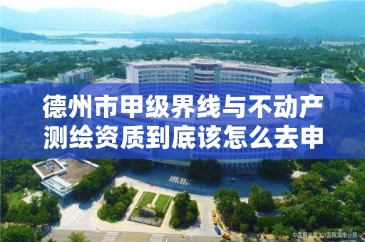 德州市甲级界线与不动产测绘资质到底该怎么去申请?