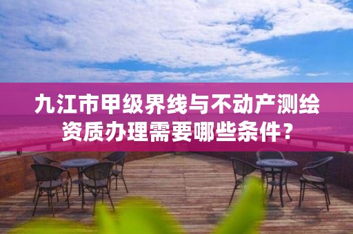 九江市甲级界线与不动产测绘资质办理需要哪些条件?