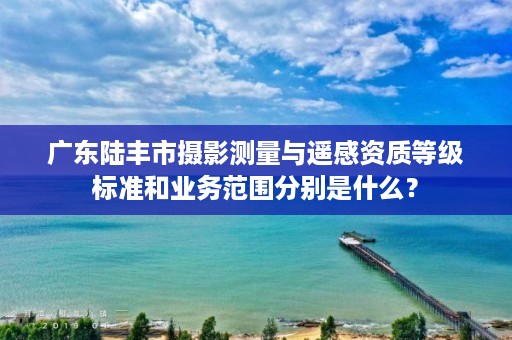 广东陆丰市摄影测量与遥感资质等级标准和业务范围分别是什么？