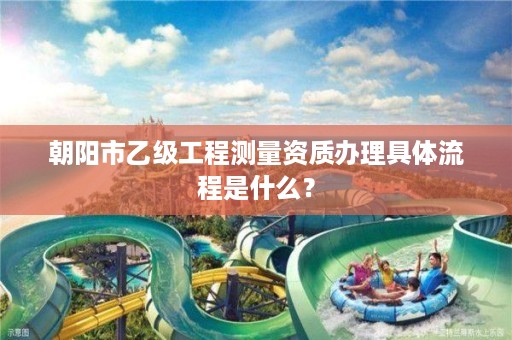 朝阳市乙级工程测量资质办理具体流程是什么？