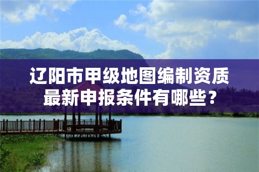 辽阳市甲级地图编制资质最新申报条件有哪些？