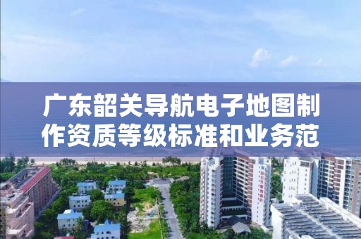 广东韶关导航电子地图制作资质等级标准和业务范围分别是什么？