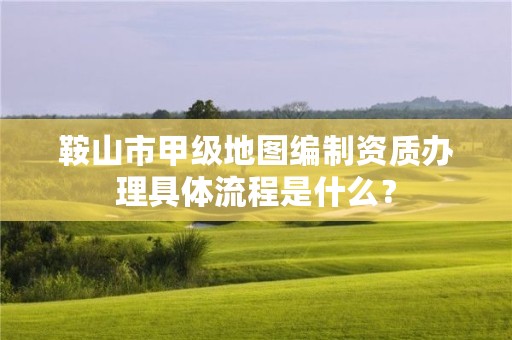 鞍山市甲级地图编制资质办理具体流程是什么？