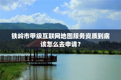 铁岭市甲级互联网地图服务资质到底该怎么去申请？